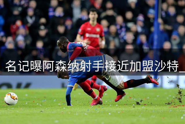 名记曝阿森纳射手接近加盟沙特 热苏斯或紧随其后